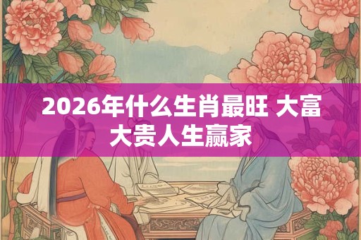 2026年什么生肖最旺 大富大贵人生赢家 2026年什么生肖最旺 大富大贵人生赢家