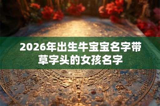 2026年出生牛宝宝名字带草字头的女孩名字 2026年出生牛宝宝名字带草字头的女孩名字