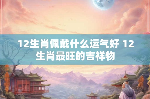 12生肖佩戴什么运气好 12生肖最旺的吉祥物 12生肖佩戴什么运气好 12生肖最旺的吉祥物