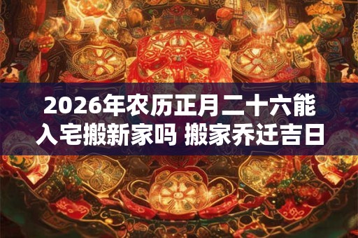 2026年农历正月二十六能入宅搬新家吗 搬家乔迁吉日选择 2026年农历正月二十六能入宅搬新家吗 搬家乔迁吉日选择