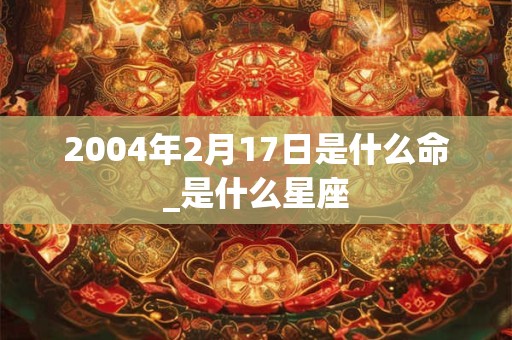 2004年2月17日是什么命_是什么星座 2004年2月17日是什么命_是什么星座