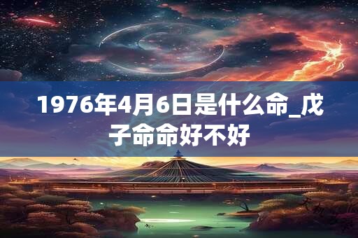 1976年4月6日是什么命_戊子命命好不好 1976年4月6日是什么命_戊子命命好不好