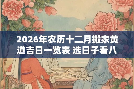 2026年农历十二月搬家黄道吉日一览表 选日子看八字