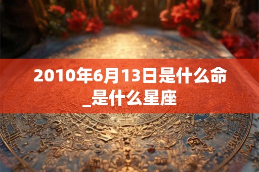 2010年6月13日是什么命_是什么星座 2010年6月13日是什么命_是什么星座