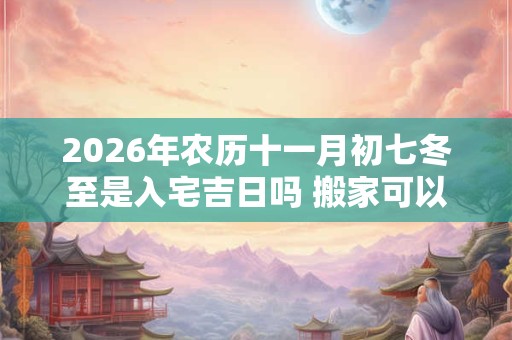 2026年农历十一月初七冬至是入宅吉日吗 搬家可以吗 2026年农历十一月初七冬至是入宅吉日吗 搬家可以吗