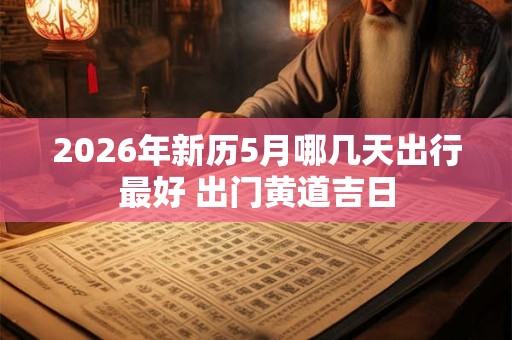 2026年新历5月哪几天出行最好 出门黄道吉日 2026年新历5月哪几天出行最好 出门黄道吉日