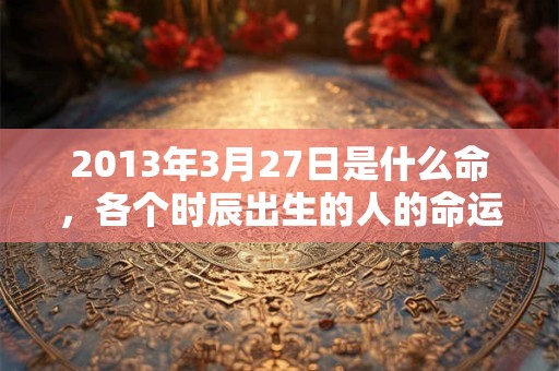 2013年3月27日是什么命,各个时辰出生的人的命运 2013年3月27日是什么命,各个时辰出生的人的命运