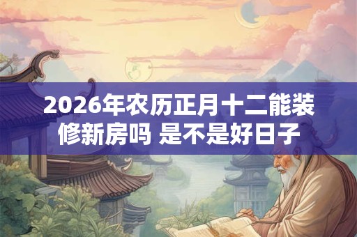 2026年农历正月十二能装修新房吗 是不是好日子 2026年农历正月十二能装修新房吗 是不是好日子