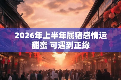 2026年上半年属猪感情运甜蜜 可遇到正缘 2026年上半年属猪感情运甜蜜 可遇到正缘