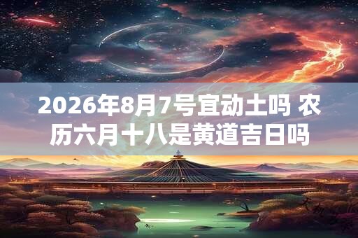 2026年8月7号宜动土吗 农历六月十八是黄道吉日吗 2026年8月7号宜动土吗 农历六月十八是黄道吉日吗