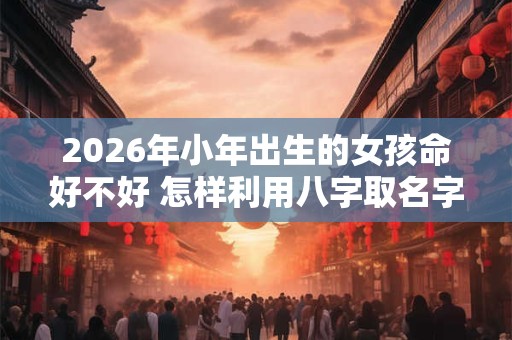 2026年小年出生的女孩命好不好 怎样利用八字取名字 2026年小年出生的女孩命好不好 怎样利用八字取名字