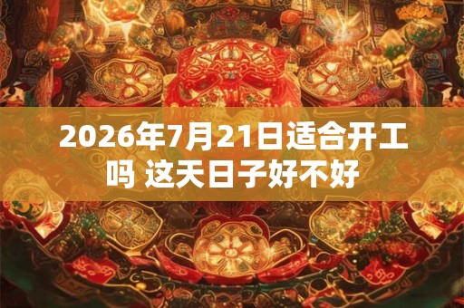 2026年7月21日适合开工吗 这天日子好不好 2026年7月21日适合开工吗 这天日子好不好