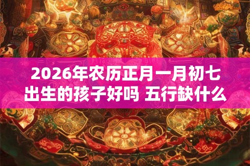 2026年农历正月一月初七出生的孩子好吗 五行缺什么