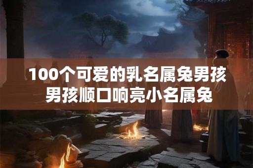 100个可爱的乳名属兔男孩 男孩顺口响亮小名属兔