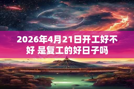 2026年4月21日开工好不好 是复工的好日子吗