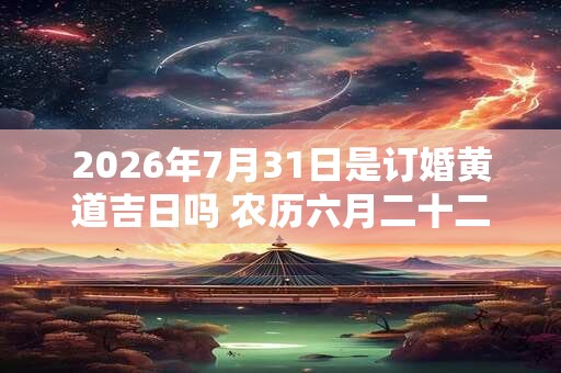 2026年7月31日是订婚黄道吉日吗 农历六月二十二日子好吗 2026年7月31日是订婚黄道吉日吗 农历六月二十二日子好吗