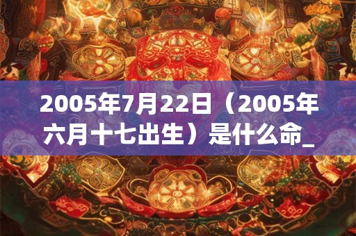 2005年7月22日(2005年六月十七出生)是什么命_命运如何 2005年7月22日(2005年六月十七出生)是什么命_命运如何