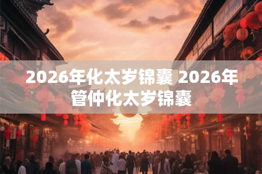 2026年化太岁锦囊 2026年管仲化太岁锦囊 2026年化太岁锦囊 2026年管仲化太岁锦囊