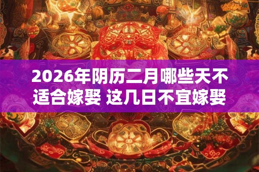 2026年阴历二月哪些天不适合嫁娶 这几日不宜嫁娶 2026年阴历二月哪些天不适合嫁娶 这几日不宜嫁娶