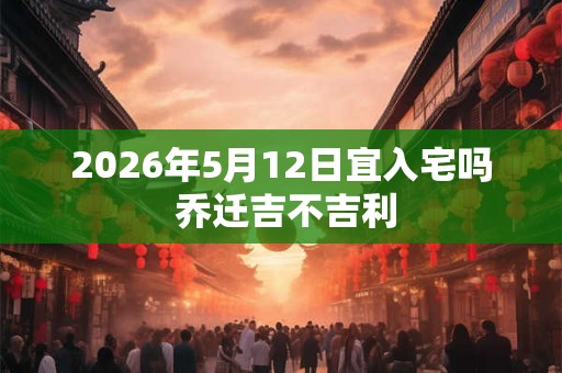 2026年5月12日宜入宅吗 乔迁吉不吉利 2026年5月12日宜入宅吗 乔迁吉不吉利