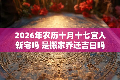 2026年农历十月十七宜入新宅吗 是搬家乔迁吉日吗 2026年农历十月十七宜入新宅吗 是搬家乔迁吉日吗
