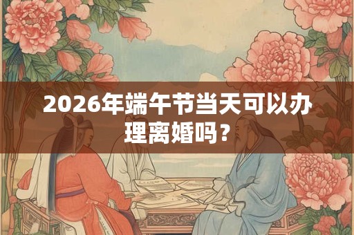 2026年端午节当天可以办理离婚吗? 2026年端午节当天可以办理离婚吗?