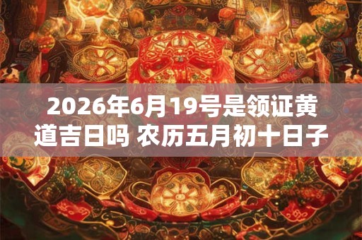 2026年6月19号是领证黄道吉日吗 农历五月初十日子怎么样 2026年6月19号是领证黄道吉日吗 农历五月初十日子怎么样