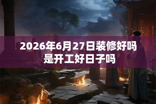 2026年6月27日装修好吗 是开工好日子吗