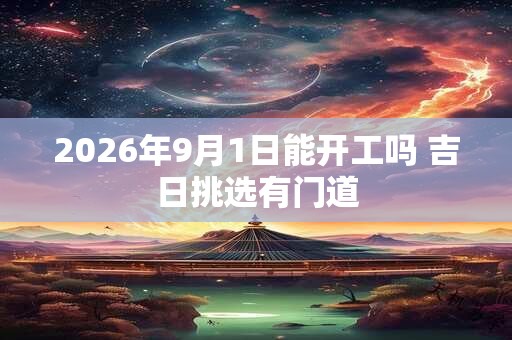 2026年9月1日能开工吗 吉日挑选有门道 2026年9月1日能开工吗 吉日挑选有门道