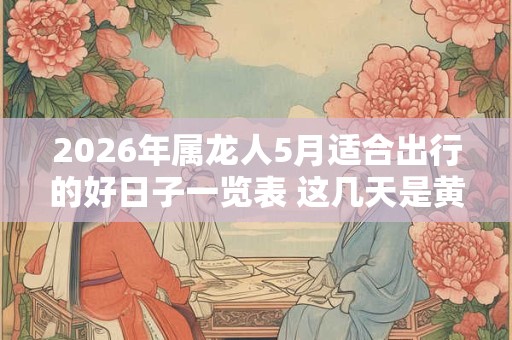 2026年属龙人5月适合出行的好日子一览表 这几天是黄道吉日 2026年属龙人5月适合出行的好日子一览表 这几天是黄道吉日