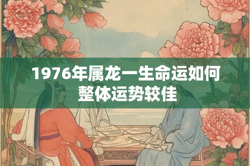 1976年属龙一生命运如何 整体运势较佳 1976年属龙一生命运如何 整体运势较佳