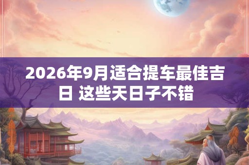 2026年9月适合提车最佳吉日 这些天日子不错 2026年9月适合提车最佳吉日 这些天日子不错