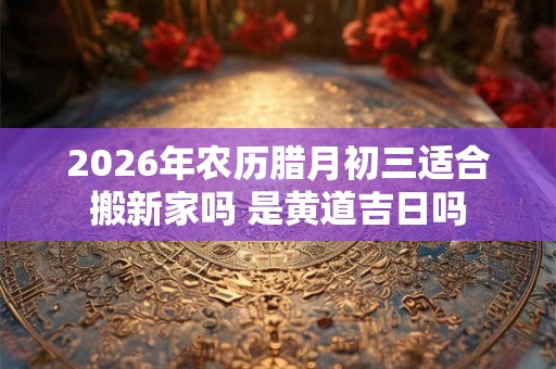 2026年农历腊月初三适合搬新家吗 是黄道吉日吗