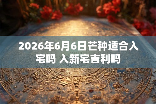 2026年6月6日芒种适合入宅吗 入新宅吉利吗 2026年6月6日芒种适合入宅吗 入新宅吉利吗