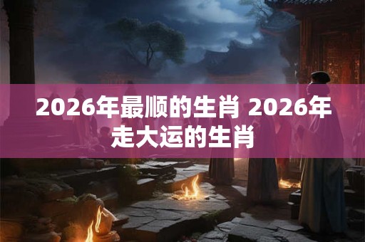 2026年最顺的生肖 2026年走大运的生肖 2026年最顺的生肖 2026年走大运的生肖