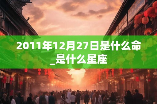 2011年12月27日是什么命_是什么星座 2011年12月27日是什么命_是什么星座