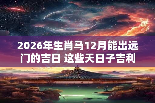 2026年生肖马12月能出远门的吉日 这些天日子吉利 2026年生肖马12月能出远门的吉日 这些天日子吉利