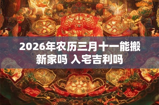 2026年农历三月十一能搬新家吗 入宅吉利吗 2026年农历三月十一能搬新家吗 入宅吉利吗