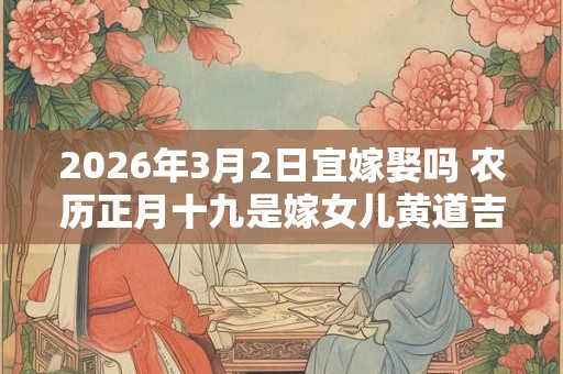 2026年3月2日宜嫁娶吗 农历正月十九是嫁女儿黄道吉日吗 2026年3月2日宜嫁娶吗 农历正月十九是嫁女儿黄道吉日吗