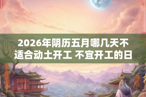 2026年阴历五月哪几天不适合动土开工 不宜开工的日子 2026年阴历五月哪几天不适合动土开工 不宜开工的日子