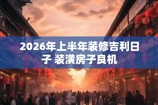 2026年上半年装修吉利日子 装潢房子良机 2026年上半年装修吉利日子 装潢房子良机