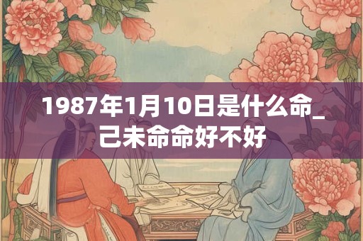 1987年1月10日是什么命_己未命命好不好 1987年1月10日是什么命_己未命命好不好