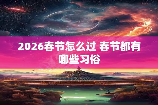 2026春节怎么过 春节都有哪些习俗 2026春节怎么过 春节都有哪些习俗
