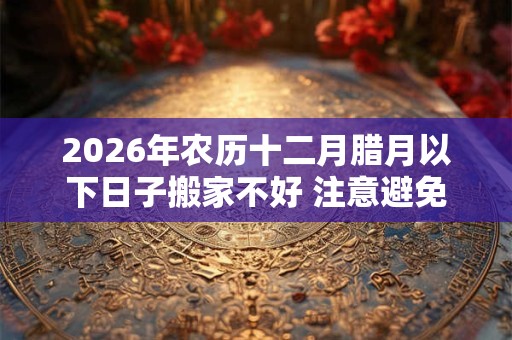 2026年农历十二月腊月以下日子搬家不好 注意避免 2026年农历十二月腊月以下日子搬家不好 注意避免