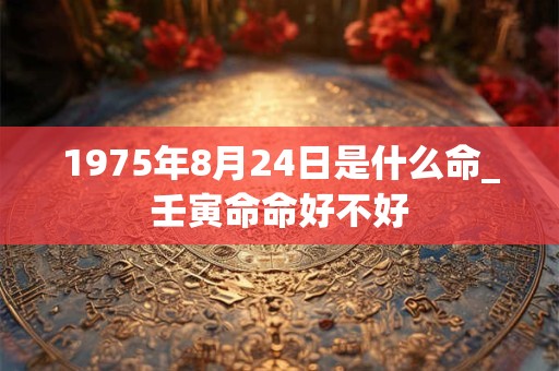 1975年8月24日是什么命_壬寅命命好不好 1975年8月24日是什么命_壬寅命命好不好