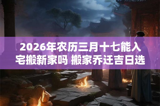 2026年农历三月十七能入宅搬新家吗 搬家乔迁吉日选择 2026年农历三月十七能入宅搬新家吗 搬家乔迁吉日选择
