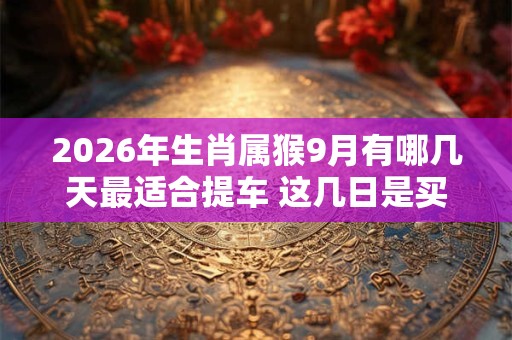 2026年生肖属猴9月有哪几天最适合提车 这几日是买车黄道吉日