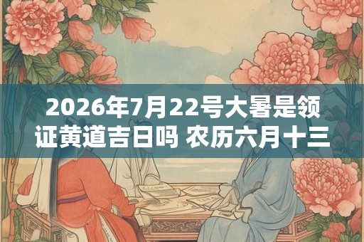 2026年7月22号大暑是领证黄道吉日吗 农历六月十三日子好吗 2026年7月22号大暑是领证黄道吉日吗 农历六月十三日子好吗