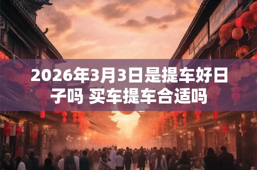 2026年3月3日是提车好日子吗 买车提车合适吗 2026年3月3日是提车好日子吗 买车提车合适吗