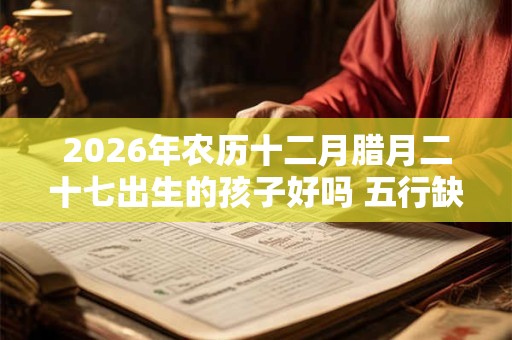 2026年农历十二月腊月二十七出生的孩子好吗 五行缺什么 2026年农历十二月腊月二十七出生的孩子好吗 五行缺什么